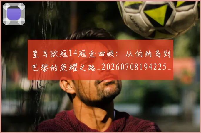 皇马欧冠14冠全回顾：从伯纳乌到巴黎的荣耀之路_20260708194225_20260802163533