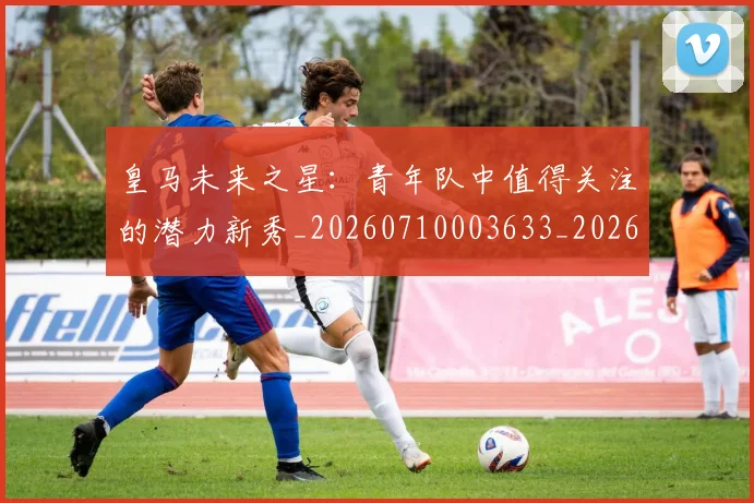 皇马未来之星：青年队中值得关注的潜力新秀_20260710003633_20260802163531