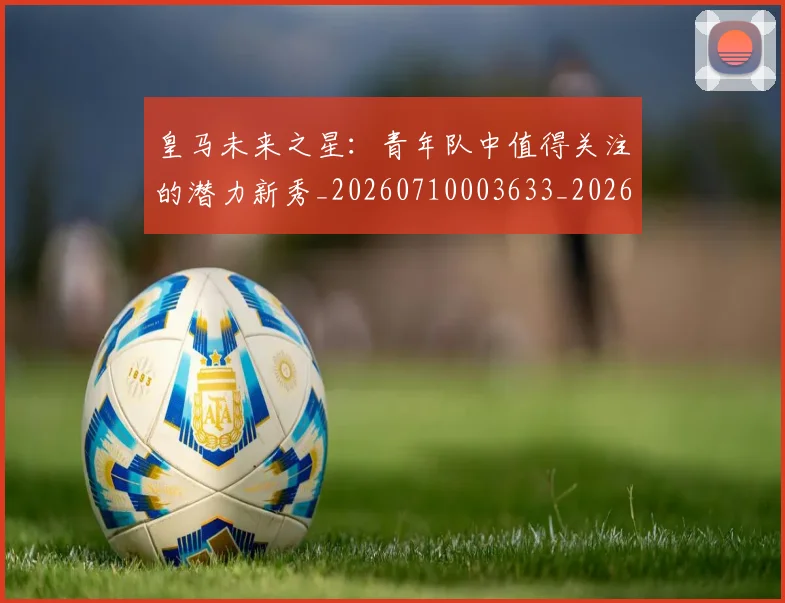 皇马未来之星:青年队中值得关注的潜力新秀_20260710003633_20260802163531